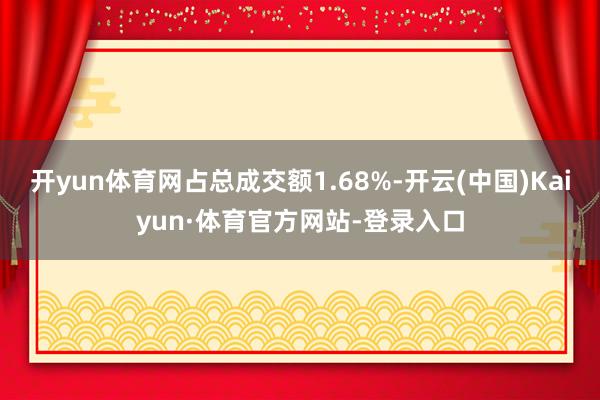 开yun体育网占总成交额1.68%-开云(中国)Kaiyun·体育官方网站-登录入口