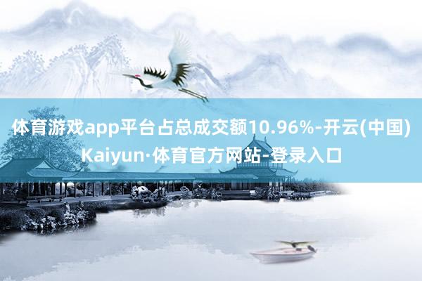体育游戏app平台占总成交额10.96%-开云(中国)Kaiyun·体育官方网站-登录入口