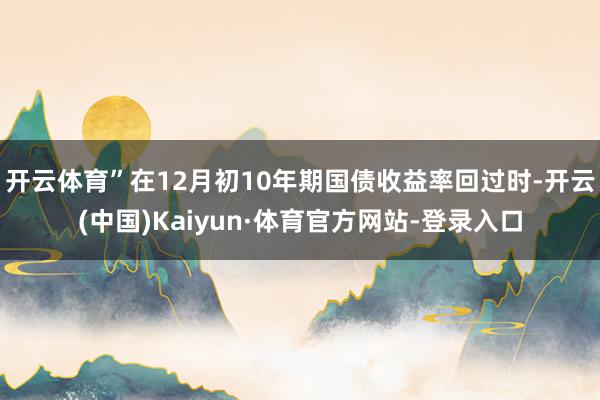 开云体育”在12月初10年期国债收益率回过时-开云(中国)Kaiyun·体育官方网站-登录入口