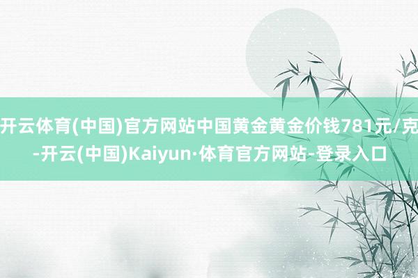 开云体育(中国)官方网站中国黄金黄金价钱781元/克-开云(中国)Kaiyun·体育官方网站-登录入口