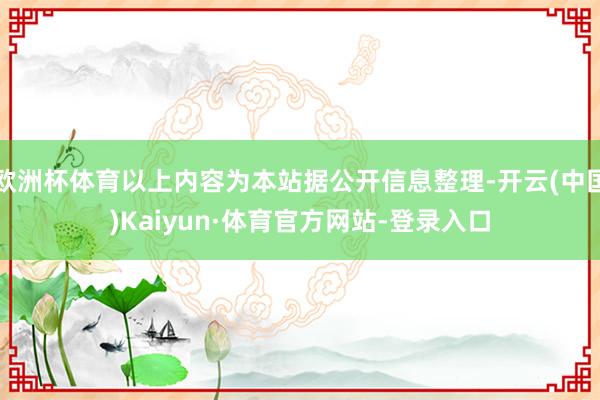 欧洲杯体育以上内容为本站据公开信息整理-开云(中国)Kaiyun·体育官方网站-登录入口