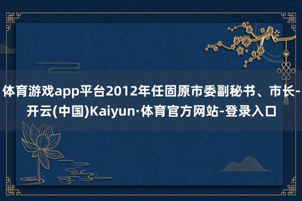体育游戏app平台2012年任固原市委副秘书、市长-开云(中国)Kaiyun·体育官方网站-登录入口