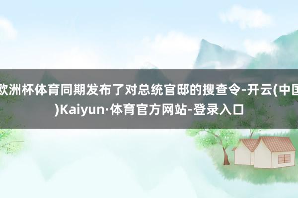 欧洲杯体育同期发布了对总统官邸的搜查令-开云(中国)Kaiyun·体育官方网站-登录入口
