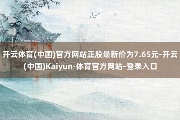 开云体育(中国)官方网站正股最新价为7.65元-开云(中国)Kaiyun·体育官方网站-登录入口
