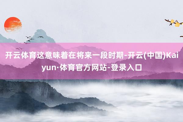开云体育这意味着在将来一段时期-开云(中国)Kaiyun·体育官方网站-登录入口
