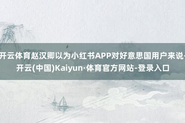 开云体育赵汉卿以为小红书APP对好意思国用户来说-开云(中国)Kaiyun·体育官方网站-登录入口