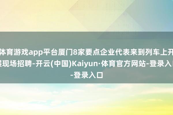 体育游戏app平台厦门8家要点企业代表来到列车上开展现场招聘-开云(中国)Kaiyun·体育官方网站-登录入口