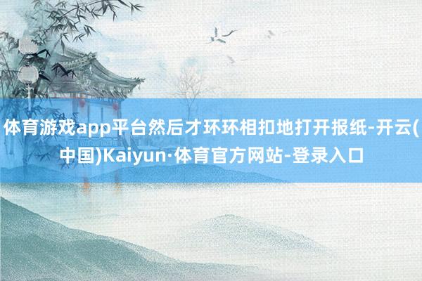 体育游戏app平台然后才环环相扣地打开报纸-开云(中国)Kaiyun·体育官方网站-登录入口