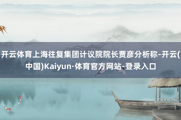 开云体育　　上海往复集团计议院院长贾彦分析称-开云(中国)Kaiyun·体育官方网站-登录入口