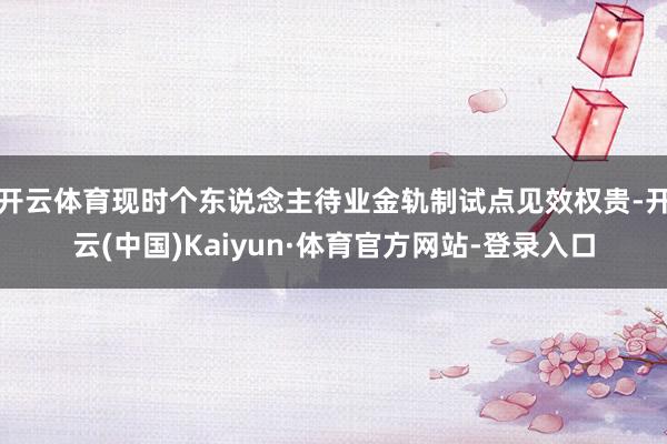 开云体育现时个东说念主待业金轨制试点见效权贵-开云(中国)Kaiyun·体育官方网站-登录入口