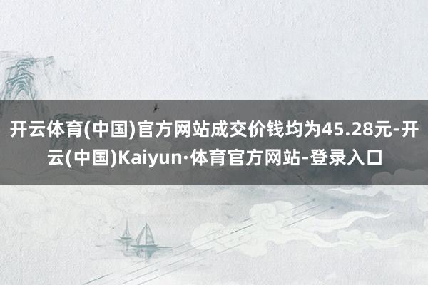 开云体育(中国)官方网站成交价钱均为45.28元-开云(中国)Kaiyun·体育官方网站-登录入口