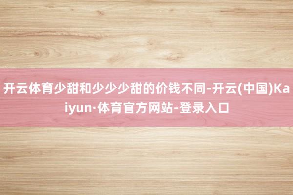 开云体育少甜和少少少甜的价钱不同-开云(中国)Kaiyun·体育官方网站-登录入口