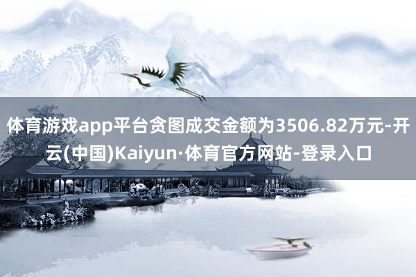体育游戏app平台贪图成交金额为3506.82万元-开云(中国)Kaiyun·体育官方网站-登录入口