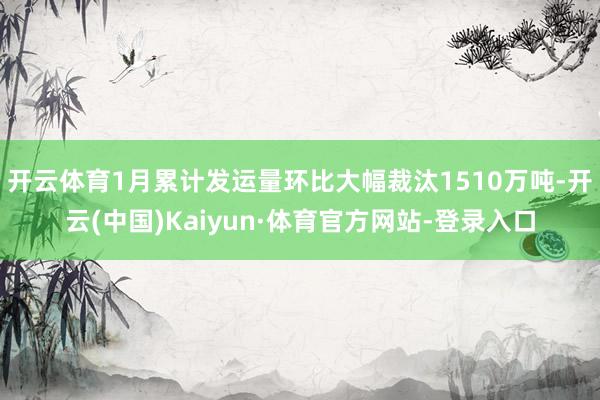 开云体育1月累计发运量环比大幅裁汰1510万吨-开云(中国)Kaiyun·体育官方网站-登录入口