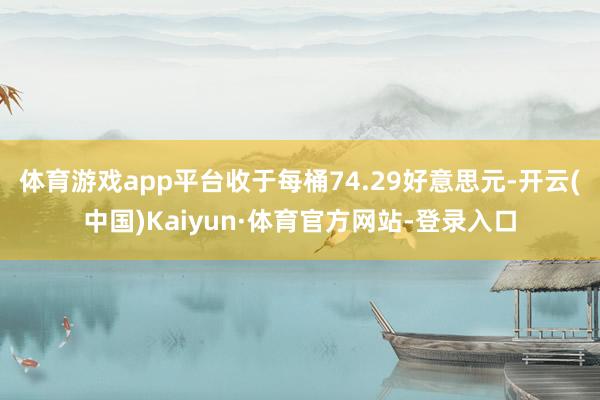 体育游戏app平台收于每桶74.29好意思元-开云(中国)Kaiyun·体育官方网站-登录入口