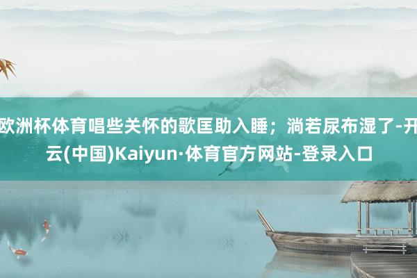 欧洲杯体育唱些关怀的歌匡助入睡;淌若尿布湿了-开云(中国)Kaiyun·体育官方网站-登录入口