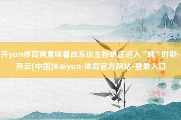 开yun体育网意味着成东谈主粉端庄迈入“纯”时期-开云(中国)Kaiyun·体育官方网站-登录入口