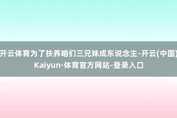 开云体育为了扶养咱们三兄妹成东说念主-开云(中国)Kaiyun·体育官方网站-登录入口