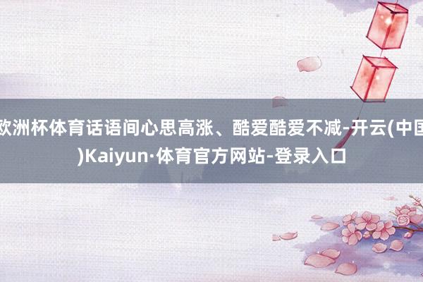 欧洲杯体育话语间心思高涨、酷爱酷爱不减-开云(中国)Kaiyun·体育官方网站-登录入口