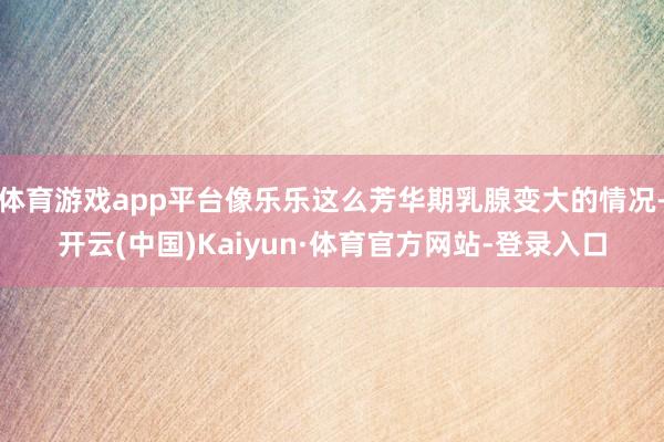体育游戏app平台像乐乐这么芳华期乳腺变大的情况-开云(中国)Kaiyun·体育官方网站-登录入口