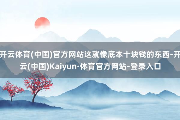 开云体育(中国)官方网站这就像底本十块钱的东西-开云(中国)Kaiyun·体育官方网站-登录入口