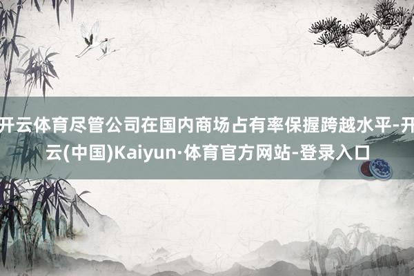 开云体育尽管公司在国内商场占有率保握跨越水平-开云(中国)Kaiyun·体育官方网站-登录入口