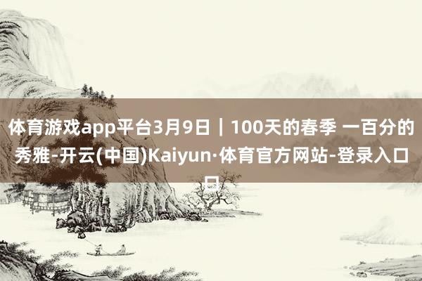 体育游戏app平台3月9日｜100天的春季 一百分的秀雅-开云(中国)Kaiyun·体育官方网站-登录入口