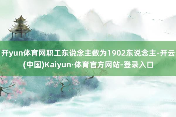开yun体育网职工东说念主数为1902东说念主-开云(中国)Kaiyun·体育官方网站-登录入口