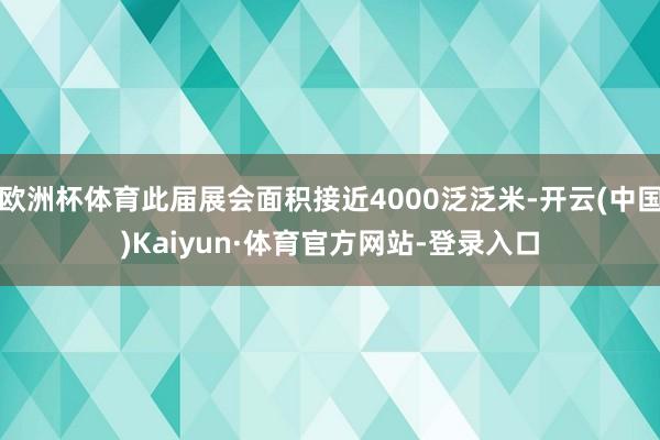 欧洲杯体育此届展会面积接近4000泛泛米-开云(中国)Kaiyun·体育官方网站-登录入口
