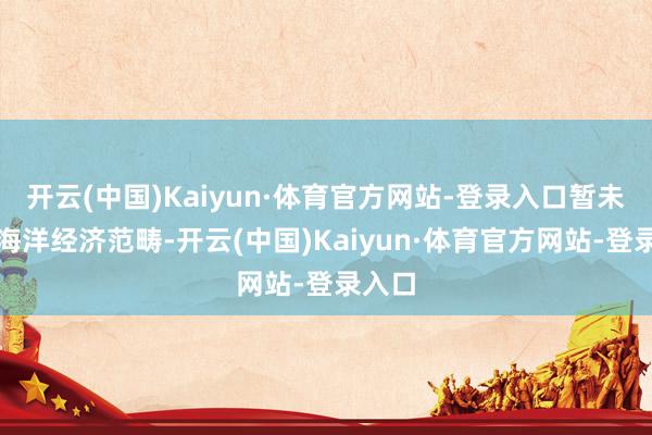 开云(中国)Kaiyun·体育官方网站-登录入口暂未波及海洋经济范畴-开云(中国)Kaiyun·体育官方网站-登录入口