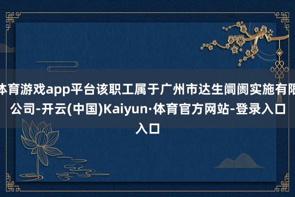 体育游戏app平台该职工属于广州市达生阛阓实施有限公司-开云(中国)Kaiyun·体育官方网站-登录入口
