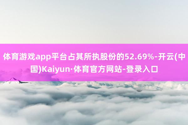 体育游戏app平台占其所执股份的52.69%-开云(中国)Kaiyun·体育官方网站-登录入口
