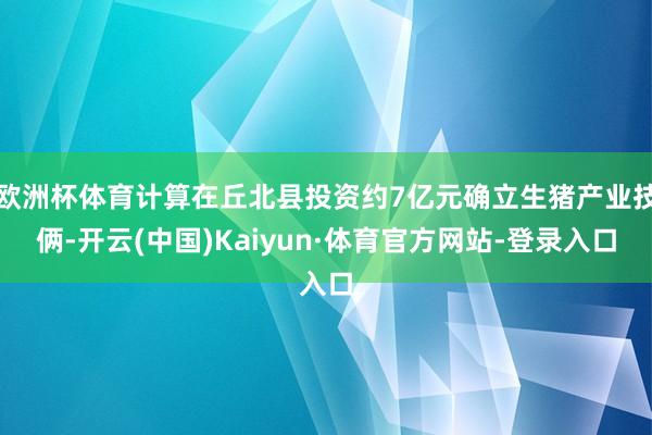 欧洲杯体育计算在丘北县投资约7亿元确立生猪产业技俩-开云(中国)Kaiyun·体育官方网站-登录入口
