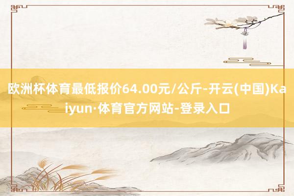 欧洲杯体育最低报价64.00元/公斤-开云(中国)Kaiyun·体育官方网站-登录入口