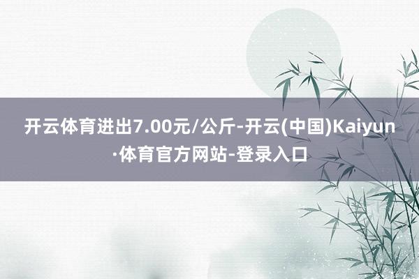 开云体育进出7.00元/公斤-开云(中国)Kaiyun·体育官方网站-登录入口