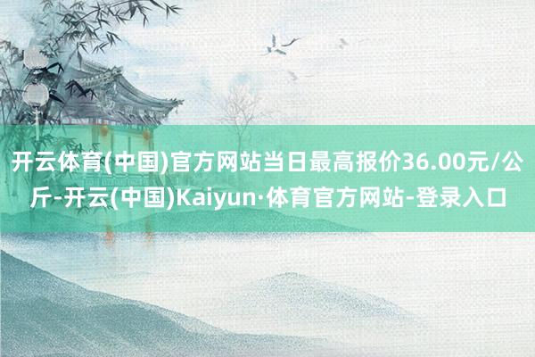 开云体育(中国)官方网站当日最高报价36.00元/公斤-开云(中国)Kaiyun·体育官方网站-登录入口