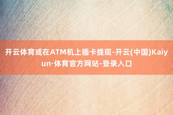 开云体育或在ATM机上插卡提现-开云(中国)Kaiyun·体育官方网站-登录入口
