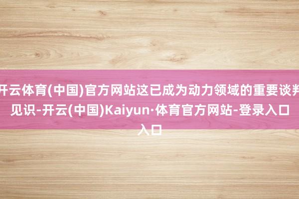 开云体育(中国)官方网站这已成为动力领域的重要谈判见识-开云(中国)Kaiyun·体育官方网站-登录入口