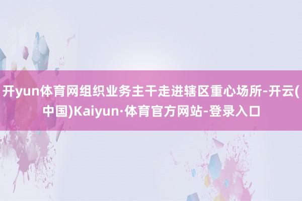 开yun体育网组织业务主干走进辖区重心场所-开云(中国)Kaiyun·体育官方网站-登录入口