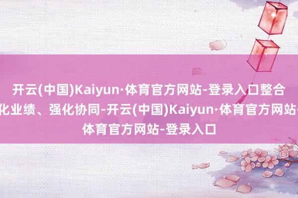 开云(中国)Kaiyun·体育官方网站-登录入口整合股源、优化业绩、强化协同-开云(中国)Kaiyun·体育官方网站-登录入口