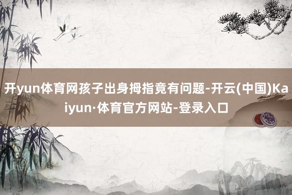开yun体育网孩子出身拇指竟有问题-开云(中国)Kaiyun·体育官方网站-登录入口