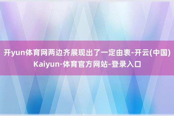 开yun体育网两边齐展现出了一定由衷-开云(中国)Kaiyun·体育官方网站-登录入口