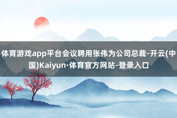 体育游戏app平台会议聘用张伟为公司总裁-开云(中国)Kaiyun·体育官方网站-登录入口