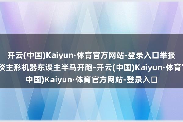 开云(中国)Kaiyun·体育官方网站-登录入口举报 关系阅读  首个东谈主形机器东谈主半马开跑-开云(中国)Kaiyun·体育官方网站-登录入口