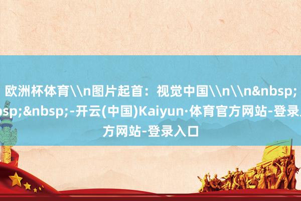 欧洲杯体育\n图片起首：视觉中国\n\n&nbsp;&nbsp;&nbsp;-开云(中国)Kaiyun·体育官方网站-登录入口