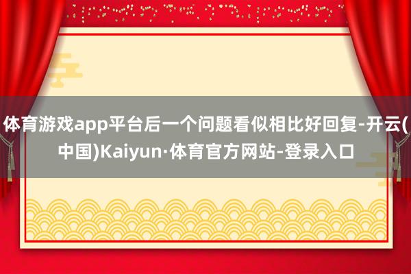 体育游戏app平台后一个问题看似相比好回复-开云(中国)Kaiyun·体育官方网站-登录入口