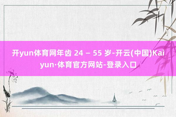 开yun体育网年齿 24 — 55 岁-开云(中国)Kaiyun·体育官方网站-登录入口