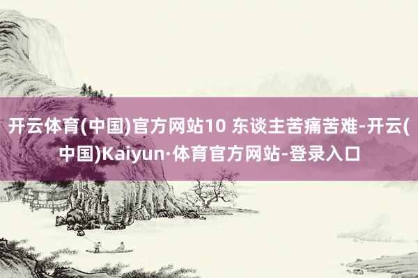 开云体育(中国)官方网站10 东谈主苦痛苦难-开云(中国)Kaiyun·体育官方网站-登录入口
