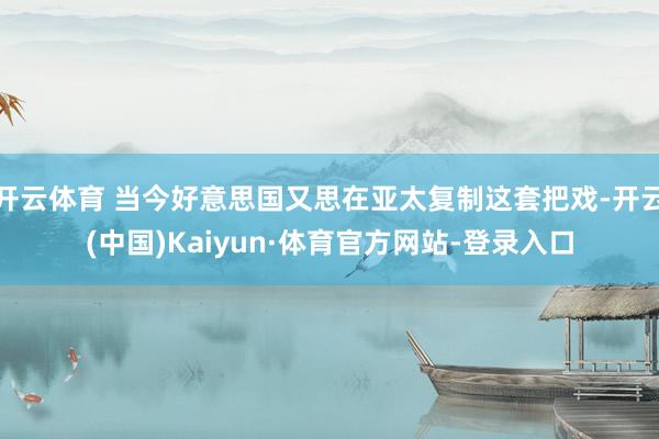 开云体育 当今好意思国又思在亚太复制这套把戏-开云(中国)Kaiyun·体育官方网站-登录入口