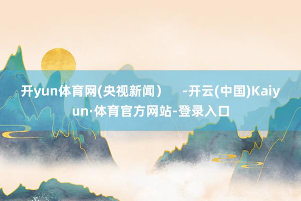 开yun体育网(央视新闻）    -开云(中国)Kaiyun·体育官方网站-登录入口